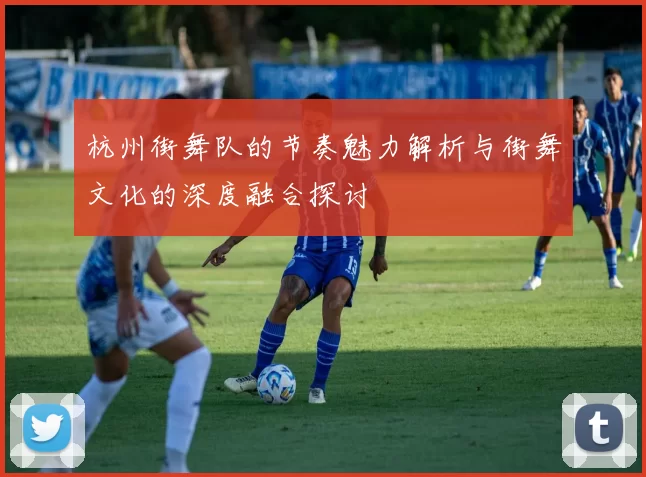 杭州街舞队的节奏魅力解析与街舞文化的深度融合探讨