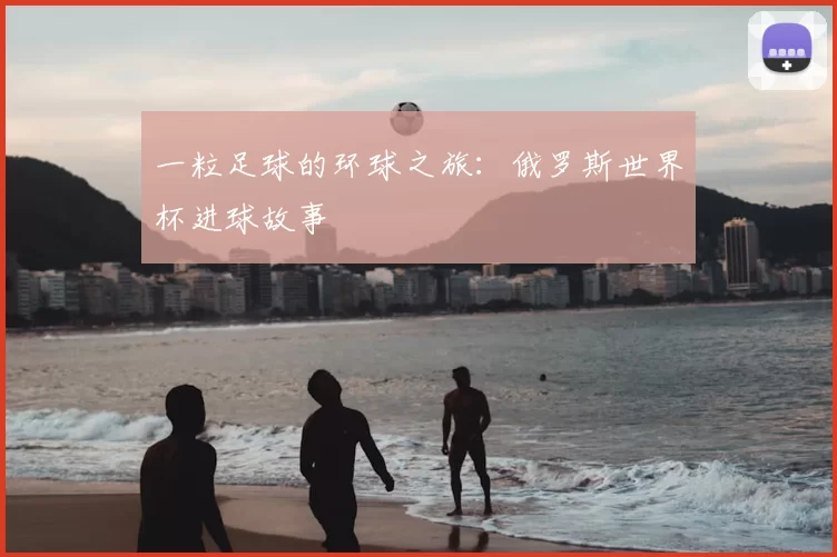 一粒足球的环球之旅:俄罗斯世界杯进球故事