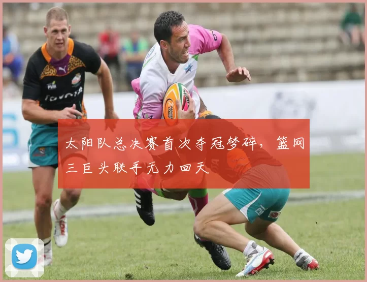 太阳队总决赛首次夺冠梦碎,篮网三巨头联手无力回天