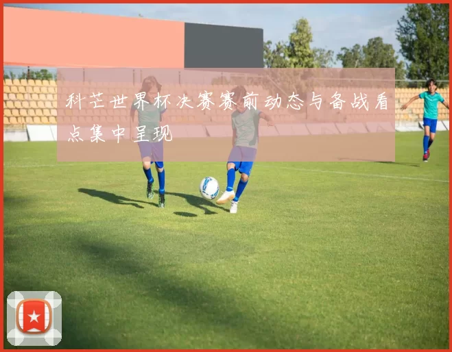 科芒世界杯决赛赛前动态与备战看点集中呈现