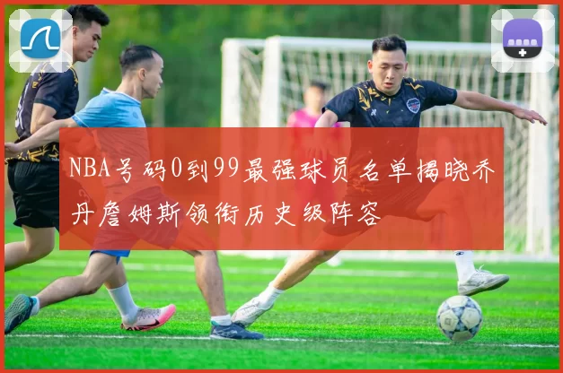 NBA号码0到99最强球员名单揭晓乔丹詹姆斯领衔历史级阵容