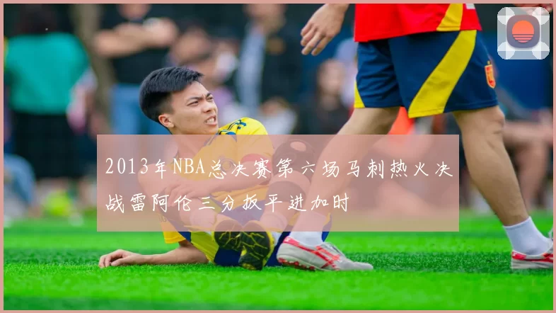 2013年NBA总决赛第六场马刺热火决战雷阿伦三分扳平进加时
