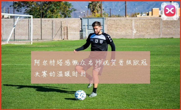 阿尔特塔感慨众名帅祝贺晋级欧冠决赛的温暖时刻