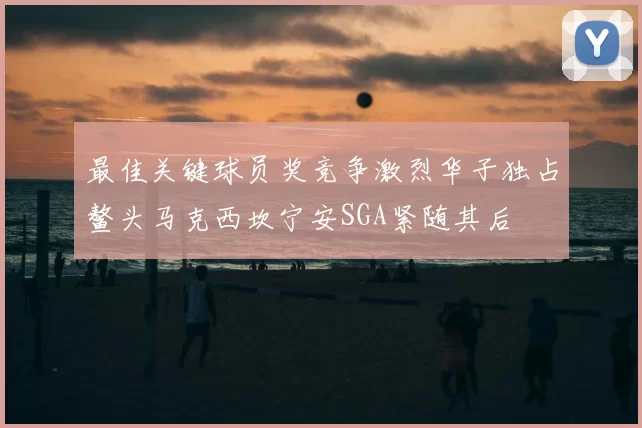 最佳关键球员奖竞争激烈华子独占鳌头马克西坎宁安SGA紧随其后