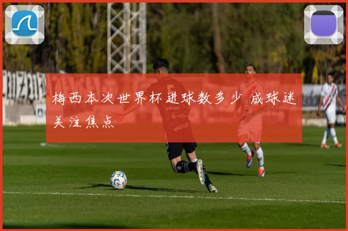 梅西本次世界杯进球数多少 成球迷关注焦点