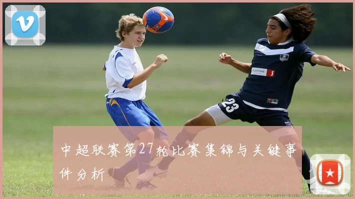 中超联赛第27轮比赛集锦与关键事件分析