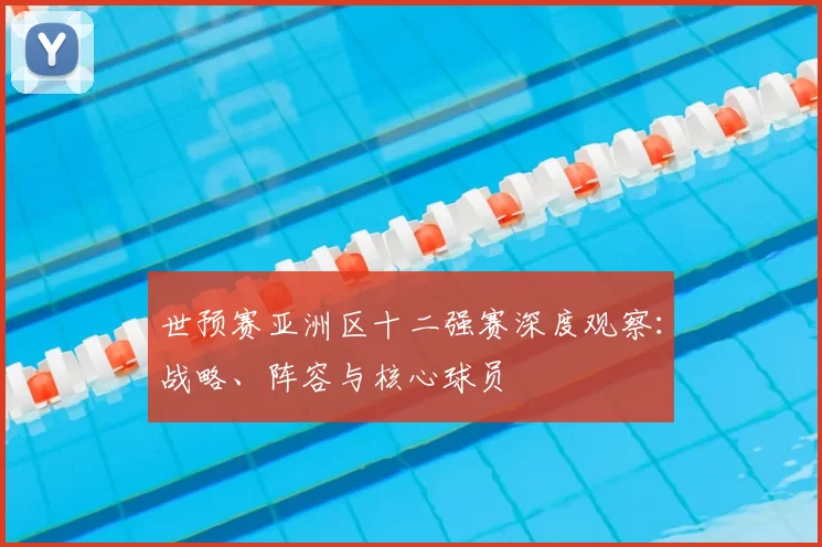 世预赛亚洲区十二强赛深度观察:战略、阵容与核心球员
