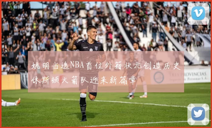 姚明当选NBA首位外籍状元创造历史休斯顿火箭队迎来新篇章