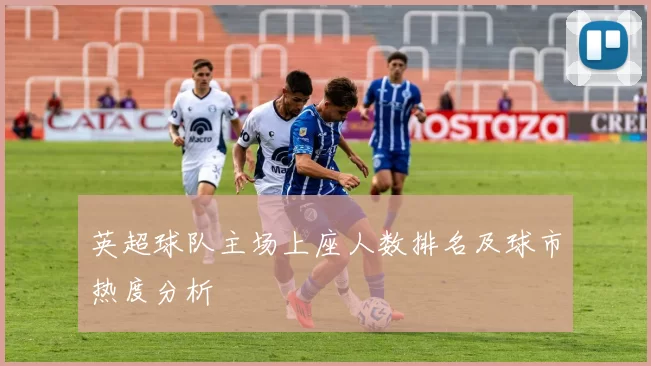 英超球队主场上座人数排名及球市热度分析