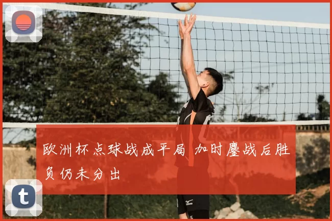 欧洲杯点球战成平局 加时鏖战后胜负仍未分出