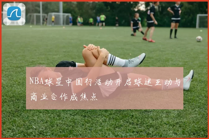 NBA球星中国行活动开启球迷互动与商业合作成焦点