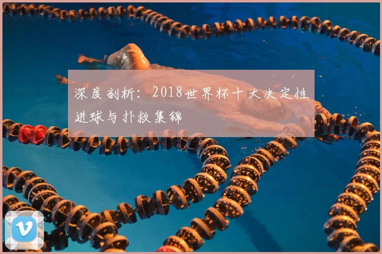 深度剖析:2018世界杯十大决定性进球与扑救集锦