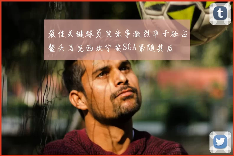 最佳关键球员奖竞争激烈华子独占鳌头马克西坎宁安SGA紧随其后
