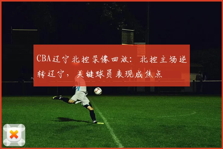 CBA辽宁北控录像回放：北控主场逆转辽宁，关键球员表现成焦点