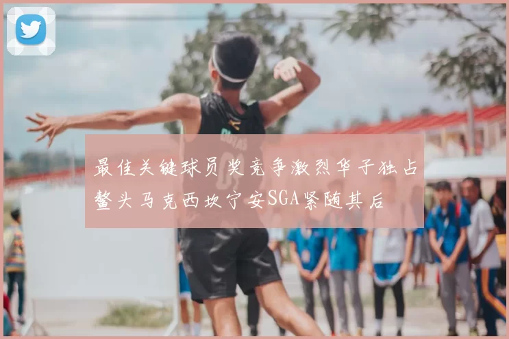 最佳关键球员奖竞争激烈华子独占鳌头马克西坎宁安SGA紧随其后