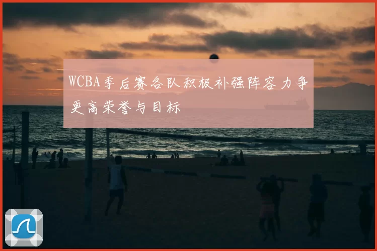 WCBA季后赛各队积极补强阵容力争更高荣誉与目标