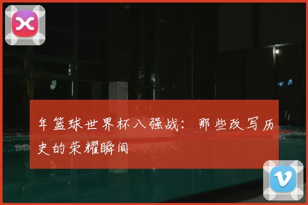 年篮球世界杯八强战:那些改写历史的荣耀瞬间