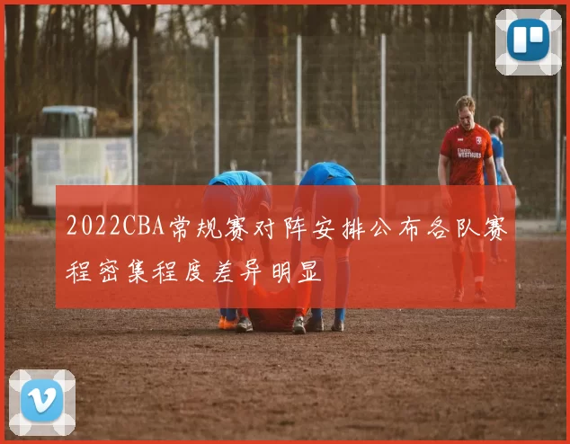 2022CBA常规赛对阵安排公布各队赛程密集程度差异明显
