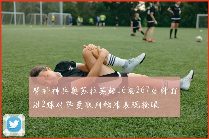 替补神兵奥苏拉英超16场267分钟打进2球对阵曼联利物浦表现抢眼