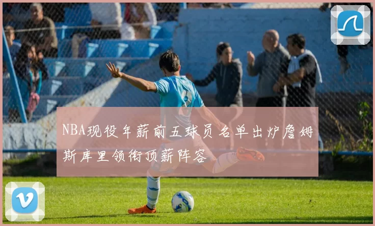 NBA现役年薪前五球员名单出炉詹姆斯库里领衔顶薪阵容