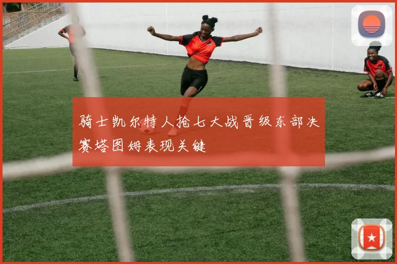 骑士凯尔特人抢七大战晋级东部决赛塔图姆表现关键