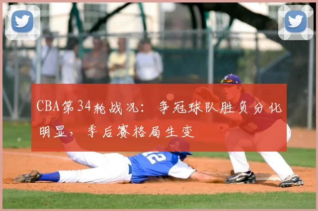 CBA第34轮战况：争冠球队胜负分化明显，季后赛格局生变