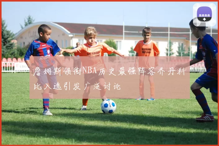 詹姆斯领衔NBA历史最强阵容乔丹科比入选引发广泛讨论