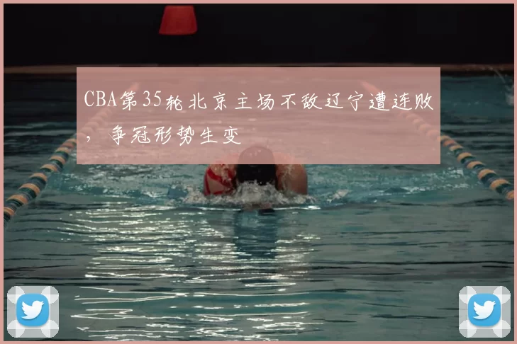 CBA第35轮北京主场不敌辽宁遭连败，争冠形势生变