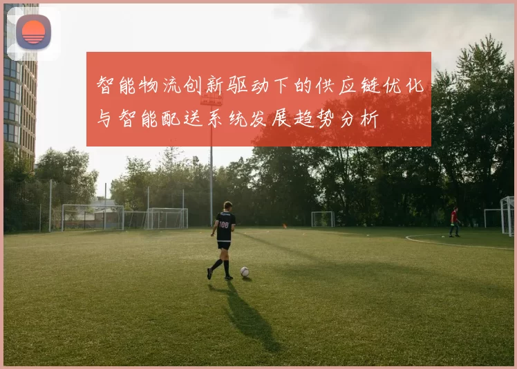 智能物流创新驱动下的供应链优化与智能配送系统发展趋势分析
