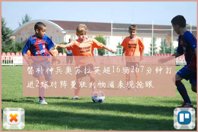 替补神兵奥苏拉英超16场267分钟打进2球对阵曼联利物浦表现抢眼