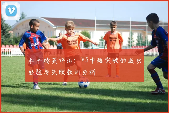和平精英评论:V5中路突破的成功经验与失败教训分析
