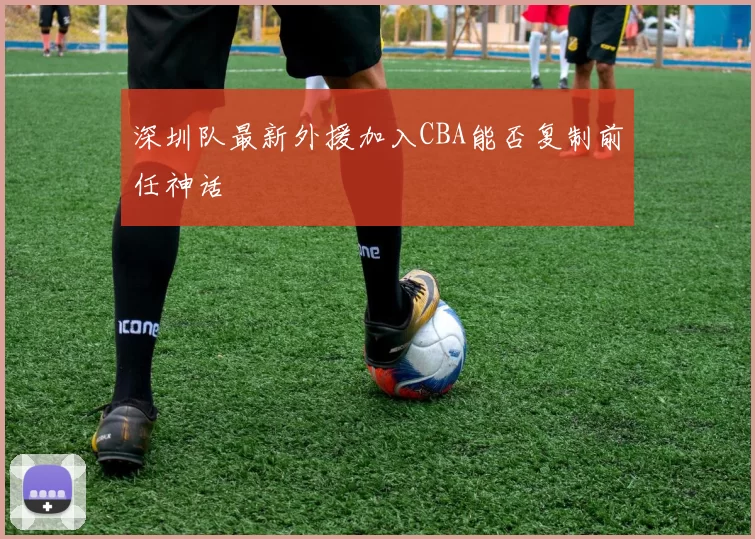 深圳队最新外援加入CBA能否复制前任神话