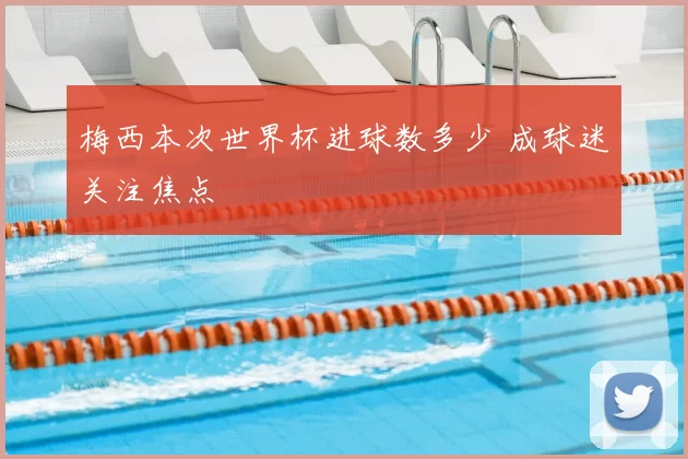 梅西本次世界杯进球数多少 成球迷关注焦点