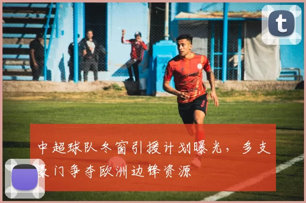 中超球队冬窗引援计划曝光，多支豪门争夺欧洲边锋资源