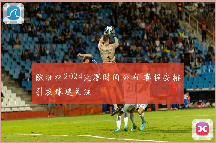 欧洲杯2024比赛时间公布 赛程安排引发球迷关注