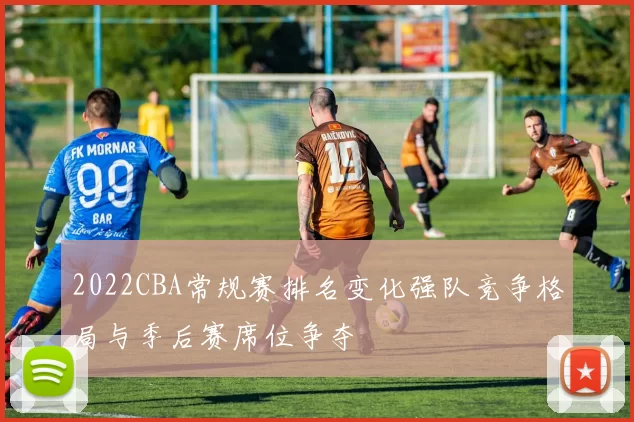 2022CBA常规赛排名变化强队竞争格局与季后赛席位争夺