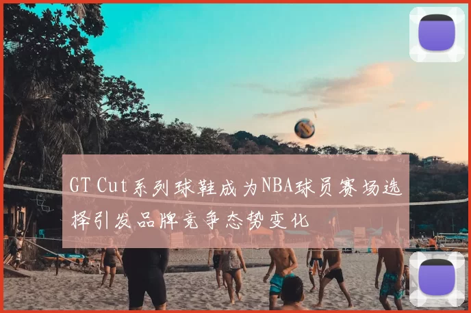 GT Cut系列球鞋成为NBA球员赛场选择引发品牌竞争态势变化