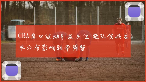 CBA盘口波动引发关注 强队伤病名单公布影响赔率调整