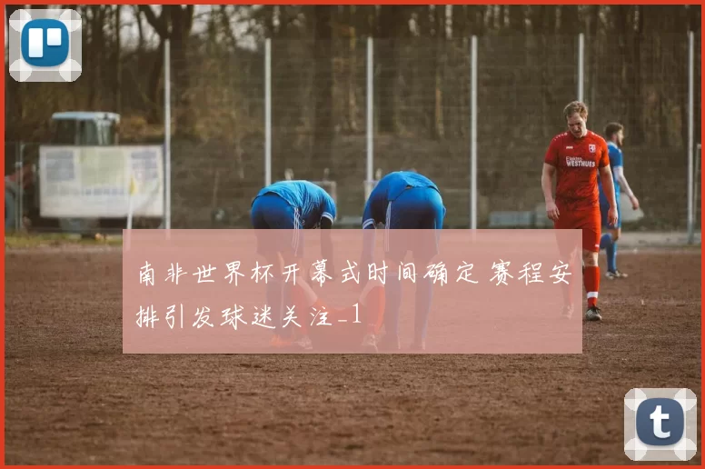 南非世界杯开幕式时间确定 赛程安排引发球迷关注_1