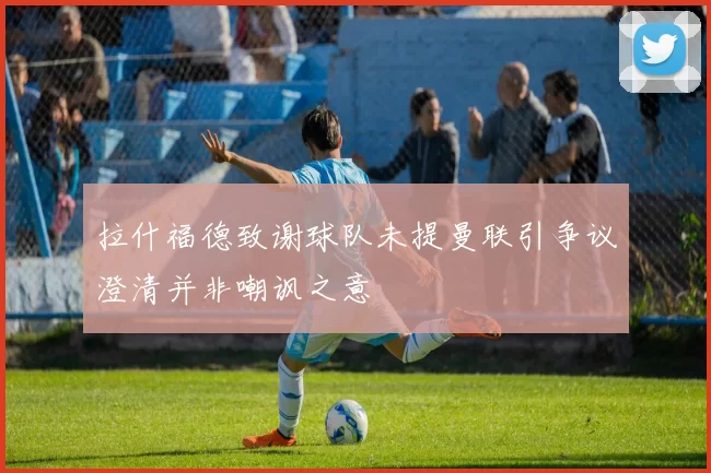 拉什福德致谢球队未提曼联引争议澄清并非嘲讽之意
