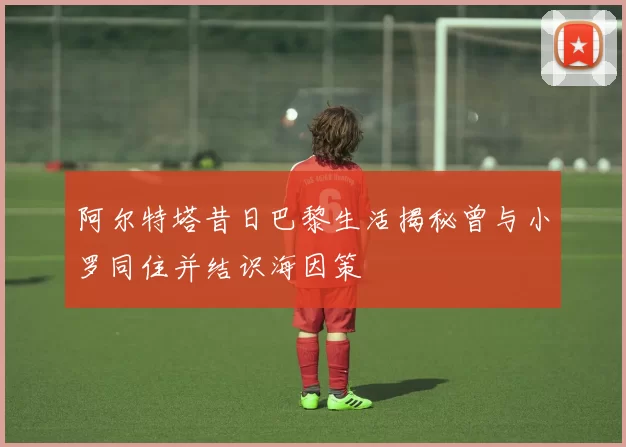 阿尔特塔昔日巴黎生活揭秘曾与小罗同住并结识海因策