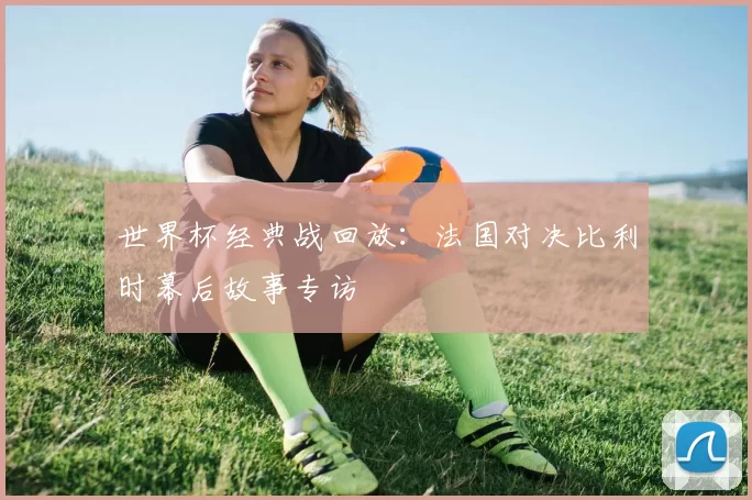世界杯经典战回放：法国对决比利时幕后故事专访