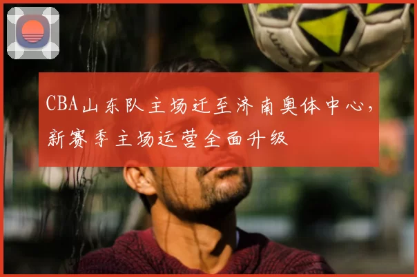 CBA山东队主场迁至济南奥体中心，新赛季主场运营全面升级